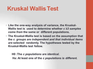 Kruskal WallisTest
• Like the one-way analysis of variance, the Kruskal-
Wallis test is used to determine whether c ≥3 samples
come from the same or different populations.
• The Kruskal-Wallis test is based on the assumption that
the c groups are independent and that individual items
are selected randomly. The hypotheses tested by the
Kruskal-Wallis test follow.
H0 :The c populations are identical.
Ha: At least one of the c populations is different.
 
