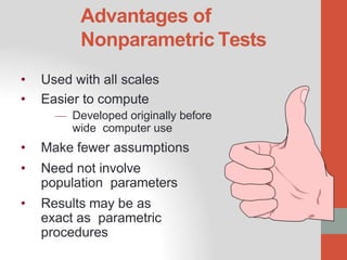 Advantages of
Nonparametric Tests
• Used with all scales
• Easier to compute
— Developed originally before
wide computer use
• Make fewer assumptions
• Need not involve
population parameters
• Results may be as
exact as parametric
procedures
.
 