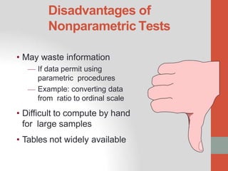 Disadvantages of
Nonparametric Tests
• May waste information
— If data permit using
parametric procedures
— Example: converting data
from ratio to ordinal scale
• Difficult to compute by hand
for large samples
• Tables not widely available
.
 