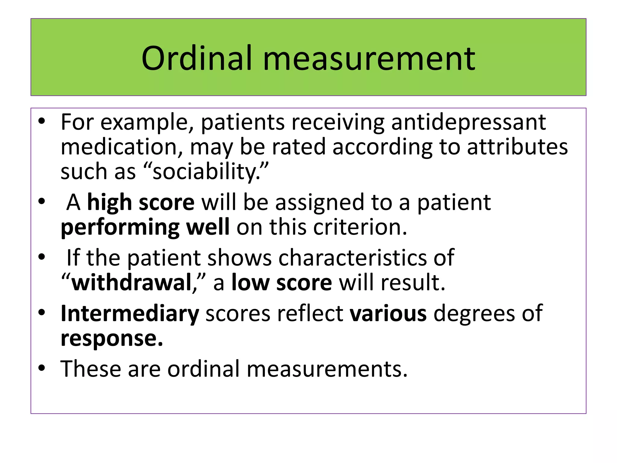 Ordinal measurement
• For example, patients receiving antidepressant
medication, may be rated according to attributes
such as “sociability.”
• A high score will be assigned to a patient
performing well on this criterion.
• If the patient shows characteristics of
“withdrawal,” a low score will result.
• Intermediary scores reflect various degrees of
response.
• These are ordinal measurements.
 