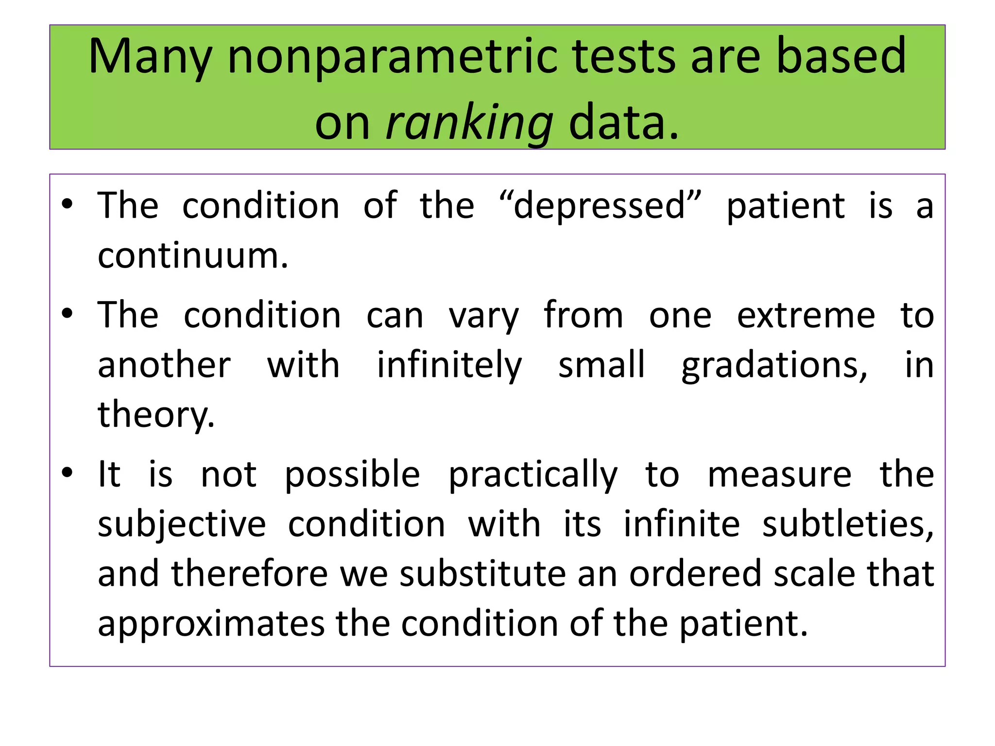 Many nonparametric tests are based
on ranking data.
• The condition of the “depressed” patient is a
continuum.
• The condition can vary from one extreme to
another with infinitely small gradations, in
theory.
• It is not possible practically to measure the
subjective condition with its infinite subtleties,
and therefore we substitute an ordered scale that
approximates the condition of the patient.
 