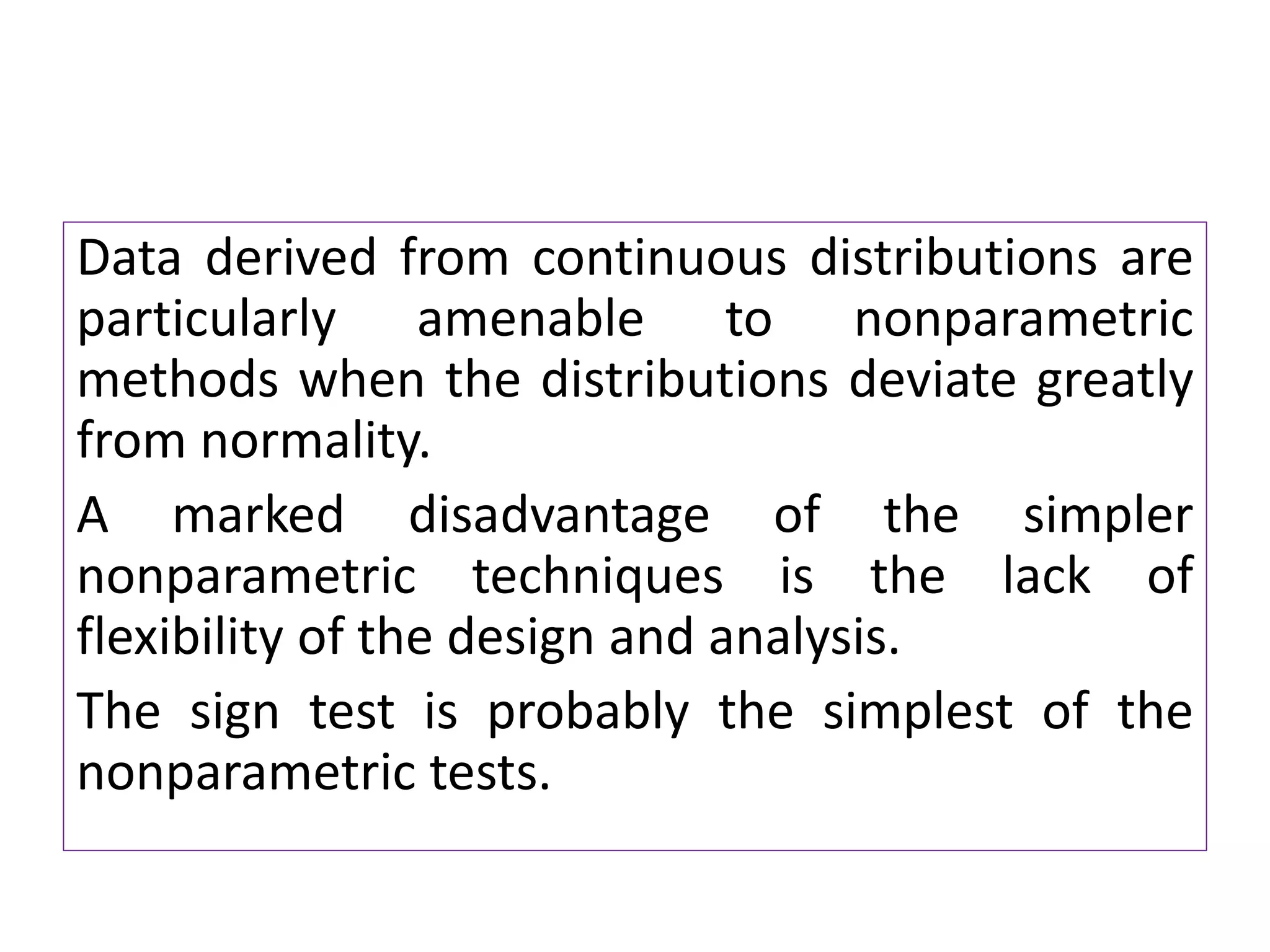 Data derived from continuous distributions are
particularly amenable to nonparametric
methods when the distributions deviate greatly
from normality.
A marked disadvantage of the simpler
nonparametric techniques is the lack of
flexibility of the design and analysis.
The sign test is probably the simplest of the
nonparametric tests.
 