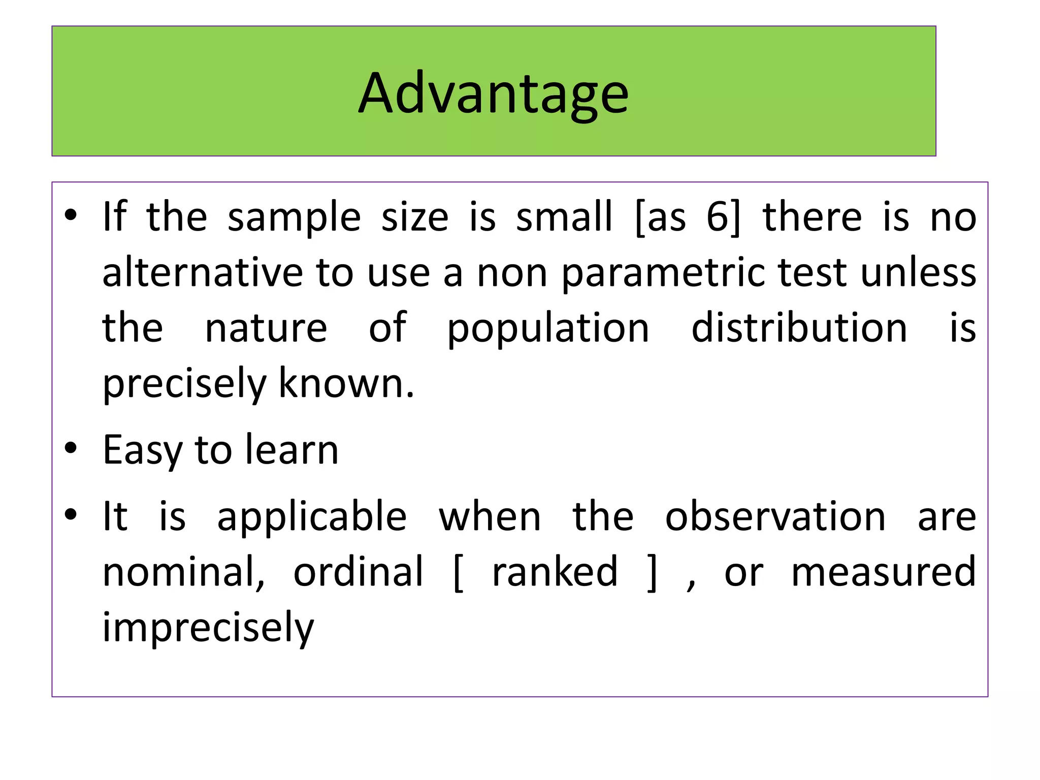• If the sample size is small [as 6] there is no
alternative to use a non parametric test unless
the nature of population distribution is
precisely known.
• Easy to learn
• It is applicable when the observation are
nominal, ordinal [ ranked ] , or measured
imprecisely
Advantage
 