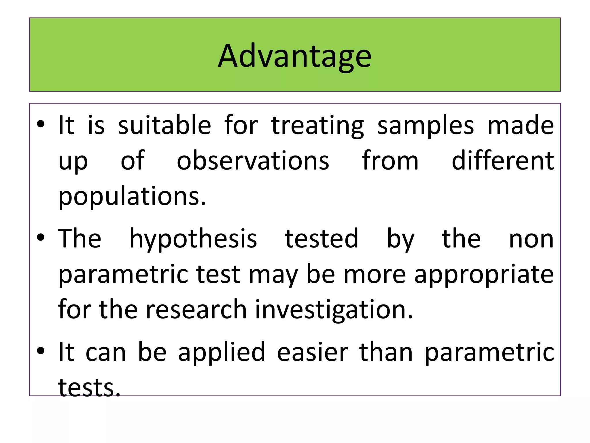 • It is suitable for treating samples made
up of observations from different
populations.
• The hypothesis tested by the non
parametric test may be more appropriate
for the research investigation.
• It can be applied easier than parametric
tests.
Advantage
 