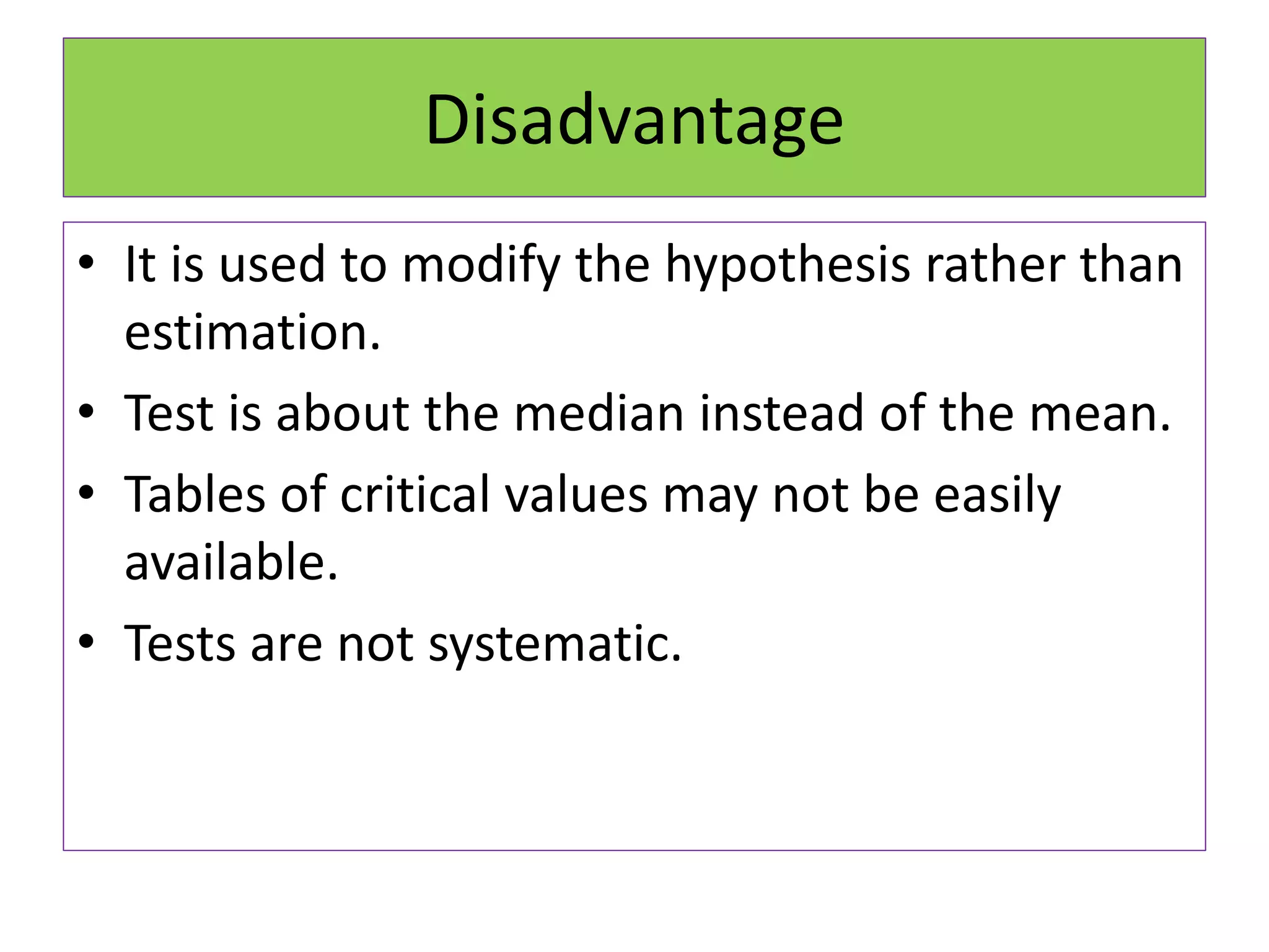 • It is used to modify the hypothesis rather than
estimation.
• Test is about the median instead of the mean.
• Tables of critical values may not be easily
available.
• Tests are not systematic.
Disadvantage
 