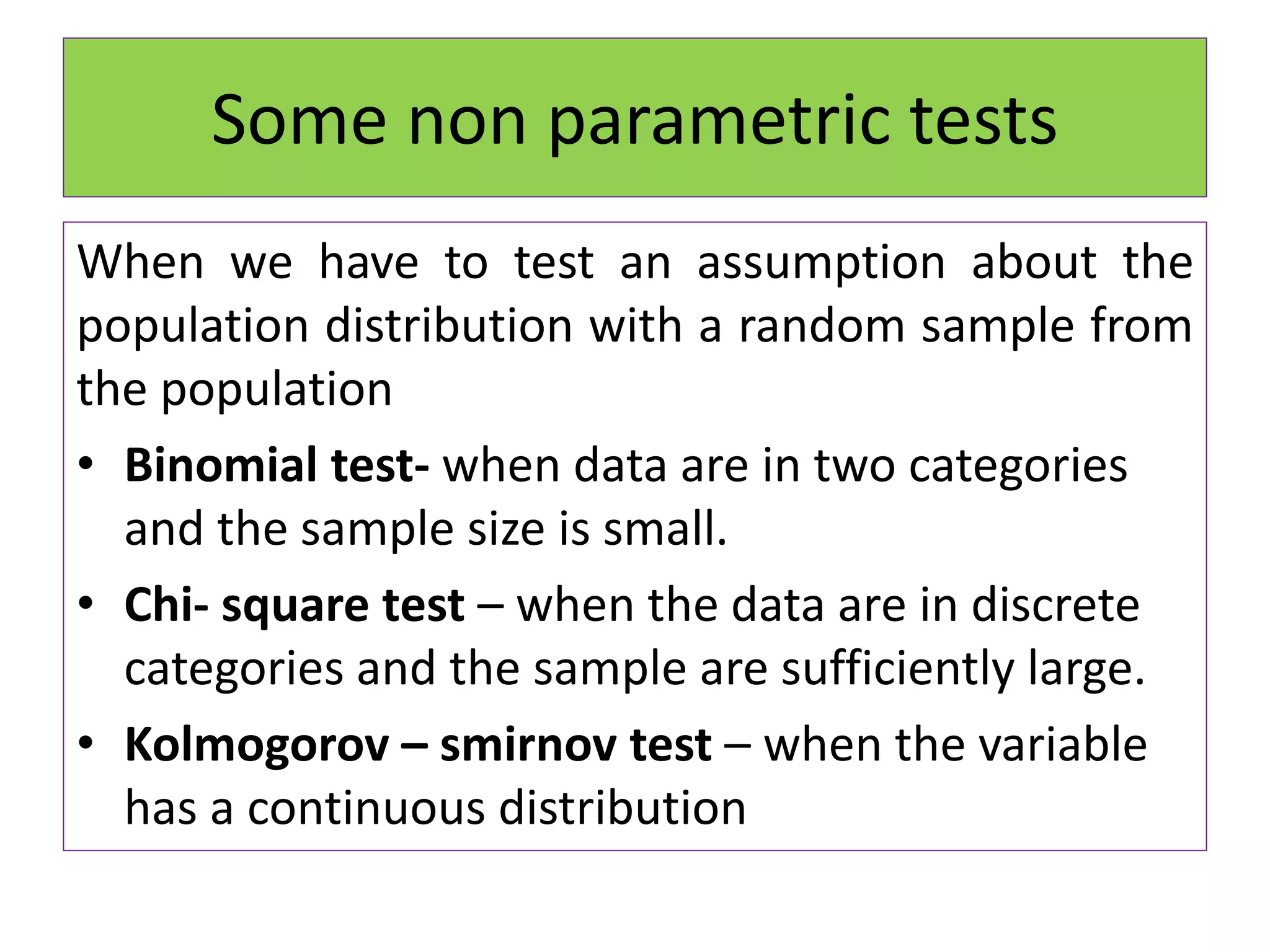 Some non parametric tests
When we have to test an assumption about the
population distribution with a random sample from
the population
• Binomial test- when data are in two categories
and the sample size is small.
• Chi- square test – when the data are in discrete
categories and the sample are sufficiently large.
• Kolmogorov – smirnov test – when the variable
has a continuous distribution
 