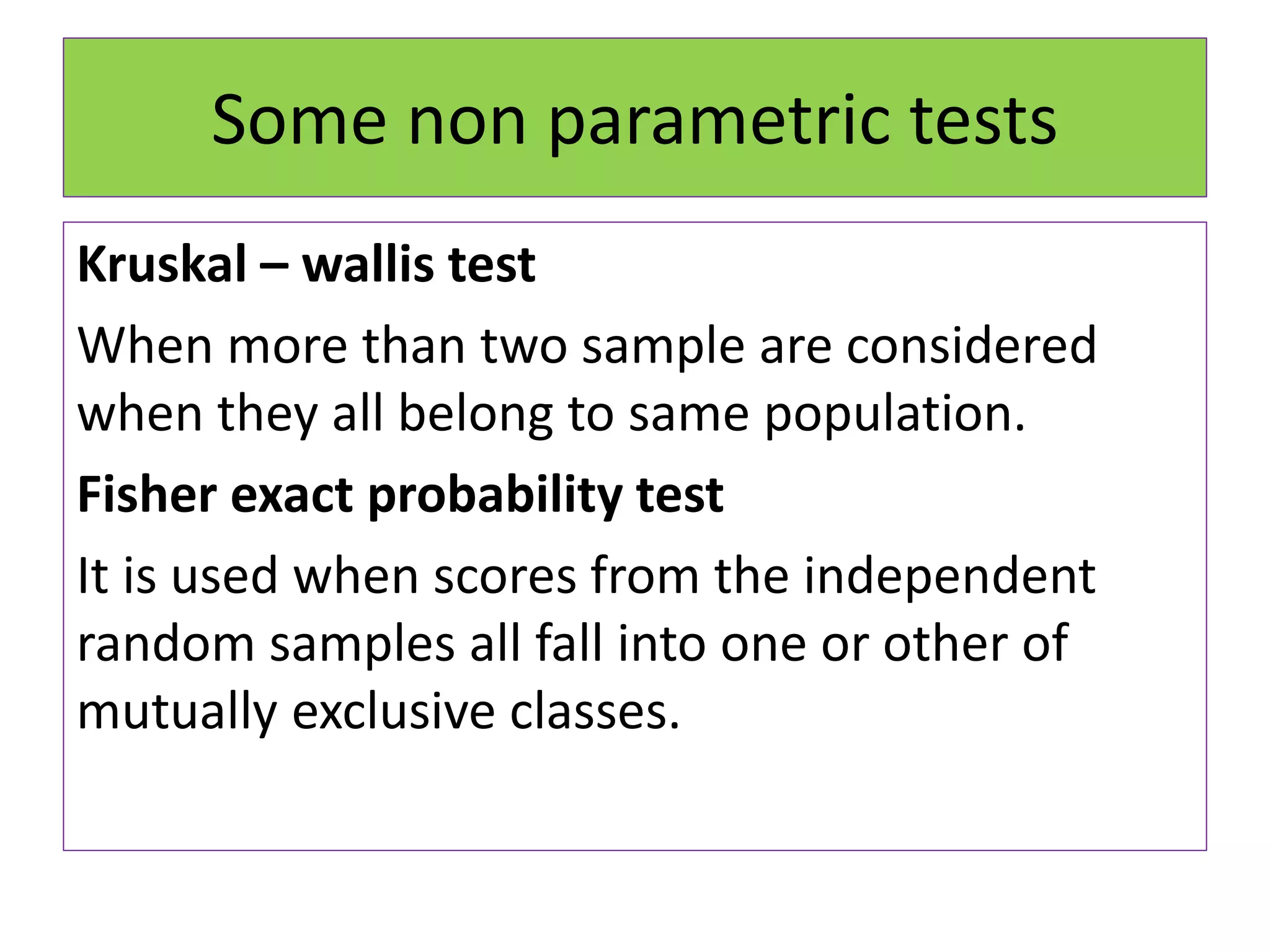Some non parametric tests
Kruskal – wallis test
When more than two sample are considered
when they all belong to same population.
Fisher exact probability test
It is used when scores from the independent
random samples all fall into one or other of
mutually exclusive classes.
 