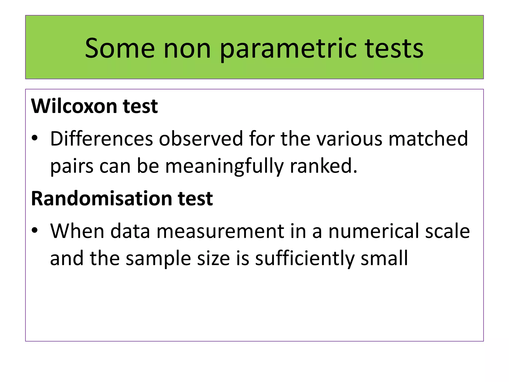 Some non parametric tests
Wilcoxon test
• Differences observed for the various matched
pairs can be meaningfully ranked.
Randomisation test
• When data measurement in a numerical scale
and the sample size is sufficiently small
 