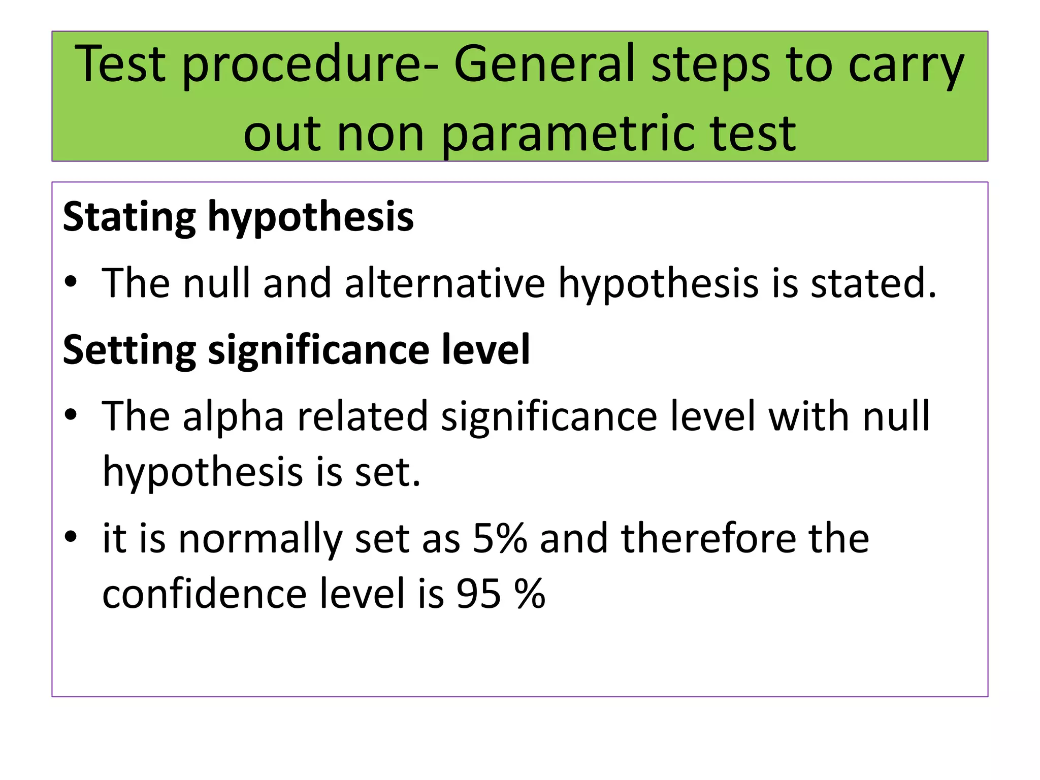Test procedure- General steps to carry
out non parametric test
Stating hypothesis
• The null and alternative hypothesis is stated.
Setting significance level
• The alpha related significance level with null
hypothesis is set.
• it is normally set as 5% and therefore the
confidence level is 95 %
 