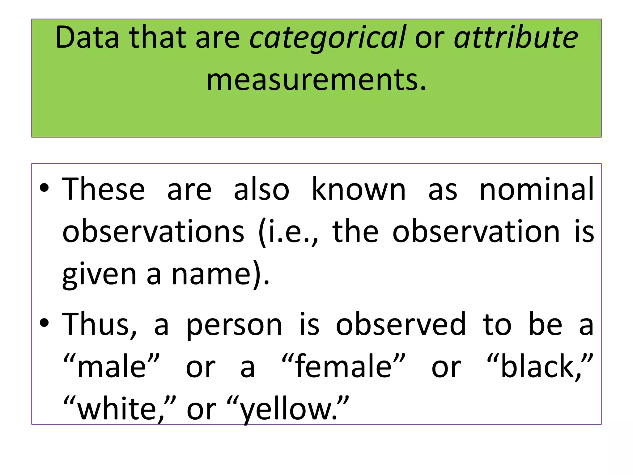 Data that are categorical or attribute
measurements.
• These are also known as nominal
observations (i.e., the observation is
given a name).
• Thus, a person is observed to be a
“male” or a “female” or “black,”
“white,” or “yellow.”
 