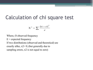 Calculation of chi square test
Where, O observed frequency
E = expected frequency
If two distributions (observed and theoretical) are
exactly alike, x2= 0; (but generally due to
sampling errors, x2 is not equal to zero)
 