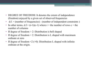 • DEGREE OF FREEDOM: It denotes the extent of independence
(freedom) enjoyed by a given set of observed frequencies
• d.f. = (number of frequencies) - (number of independent constraints )
• In other terms, d.f.= (r-1)(c-1) where r = the number of rows c = the
number of columns
• If degree of freedom > 2: Distribution is bell shaped
• If degree of freedom = 2: Distribution is L shaped with maximum
ordinate at zero
• If degree of freedom <2 (>0): Distribution L shaped with infinite
ordinate at the origin.
 