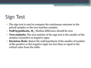 Sign Test
• The sign test is used to compare the continuous outcome in the
paired samples or the two matches samples.
• Null hypothesis, H0: Median difference should be zero
• Test statistic: The test statistic of the sign test is the smaller of the
number of positive or negative signs.
• Decision Rule: Reject the null hypothesis if the smaller of number
of the positive or the negative signs are less than or equal to the
critical value from the table.
 