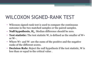 WILCOXON SIGNED-RANK TEST
• Wilcoxon signed-rank test is used to compare the continuous
outcome in the two matched samples or the paired samples.
• Null hypothesis, H0: Median difference should be zero.
• Test statistic: The test statistic W, is defined as the smaller of W+
or W- .
• Where W+ and W- are the sums of the positive and the negative
ranks of the different scores.
• Decision Rule: Reject the null hypothesis if the test statistic, W is
less than or equal to the critical value .
 