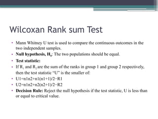 Wilcoxan Rank sum Test
• Mann Whitney U test is used to compare the continuous outcomes in the
two independent samples.
• Null hypothesis, H0: The two populations should be equal.
• Test statistic:
• If R1 and R2 are the sum of the ranks in group 1 and group 2 respectively,
then the test statistic “U” is the smaller of:
• U1=n1n2+n1(n1+1)/2−R1
• U2=n1n2+n2(n2+1)/2−R2
• Decision Rule: Reject the null hypothesis if the test statistic, U is less than
or equal to critical value.
 