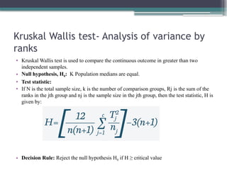 Kruskal Wallis test- Analysis of variance by
ranks
• Kruskal Wallis test is used to compare the continuous outcome in greater than two
independent samples.
• Null hypothesis, H0: K Population medians are equal.
• Test statistic:
• If N is the total sample size, k is the number of comparison groups, Rj is the sum of the
ranks in the jth group and nj is the sample size in the jth group, then the test statistic, H is
given by:
• Decision Rule: Reject the null hypothesis H0 if H ≥ critical value
 