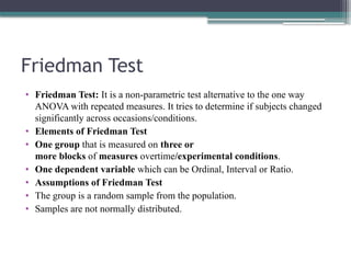 Friedman Test
• Friedman Test: It is a non-parametric test alternative to the one way
ANOVA with repeated measures. It tries to determine if subjects changed
significantly across occasions/conditions.
• Elements of Friedman Test
• One group that is measured on three or
more blocks of measures overtime/experimental conditions.
• One dependent variable which can be Ordinal, Interval or Ratio.
• Assumptions of Friedman Test
• The group is a random sample from the population.
• Samples are not normally distributed.
 