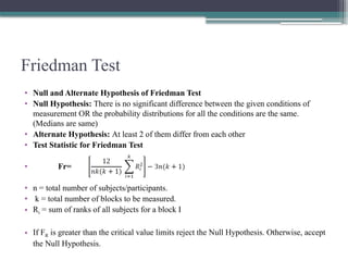 Friedman Test
• Null and Alternate Hypothesis of Friedman Test
• Null Hypothesis: There is no significant difference between the given conditions of
measurement OR the probability distributions for all the conditions are the same.
(Medians are same)
• Alternate Hypothesis: At least 2 of them differ from each other
• Test Statistic for Friedman Test
• Fr=
• n = total number of subjects/participants.
• k = total number of blocks to be measured.
• Ri = sum of ranks of all subjects for a block I
• If FR is greater than the critical value limits reject the Null Hypothesis. Otherwise, accept
the Null Hypothesis.
 
