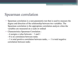 Spearman correlation
• Spearman correlation is a non-parametric test that is used to measure the
degree and direction of the relationship between two variables. The
Spearman correlation is the appropriate correlation analysis when the
variables are measured on a scale or ordinal
• Characteristics Spearman Correlation :
- it assigns a value between − 1 and 1
- 0 is no correlation between ranks
- 1 is total positive correlation between ranks, — 1 is total negative
correlation between ranks
 