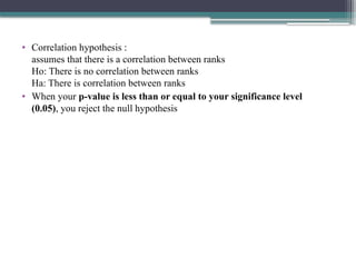 • Correlation hypothesis :
assumes that there is a correlation between ranks
Ho: There is no correlation between ranks
Ha: There is correlation between ranks
• When your p-value is less than or equal to your significance level
(0.05), you reject the null hypothesis
 