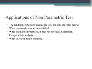 Applications of Non Parametric Test
• The conditions when non-parametric tests are used are listed below:
• When parametric tests are not satisfied.
• When testing the hypothesis, it does not have any distribution.
• For quick data analysis.
• When unscaled data is available.
 