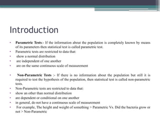 Introduction
• Parametric Tests:- If the information about the population is completely known by means
of its parameters then statistical test is called parametric test.
• Parametric tests are restricted to data that:
• show a normal distribution
• are independent of one another
• are on the same continuous scale of measurement
• Non-Parametric Tests :- If there is no information about the population but still it is
required to test the hypothesis of the population, then statistical test is called non-parametric
tests.
• Non-Parametric tests are restricted to data that:
• show an other than normal distribution
• are dependent or conditional on one another
• in general, do not have a continuous scale of measurement
• For example, The height and weight of something > Parametric Vs. Did the bacteria grow or
not > Non-Parametric
 