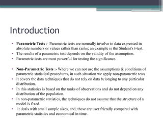 Introduction
• Parametric Tests :- Parametric tests are normally involve to data expressed in
absolute numbers or values rather than ranks; an example is the Student's t-test.
• The results of a parametric test depends on the validity of the assumption.
• Parametric tests are most powerful for testing the significance.
• Non-Parametric Tests :- Where we can not use the assumptions & conditions of
parametric statistical procedures, in such situation we apply non-parametric tests.
• It covers the data techniques that do not rely on data belonging to any particular
distribution.
• In this statistics is based on the ranks of observations and do not depend on any
distribution of the population.
• In non-parametric statistics, the techniques do not assume that the structure of a
model is fixed.
• It deals with small sample sizes, and, these are user friendly compared with
parametric statistics and economical in time.
 