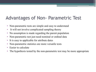 Advantages of Non- Parametric Test
• Non-parametric tests are simple and easy to understand
• It will not involve complicated sampling theory
• No assumption is made regarding the parent population
• Non-parametric test just need nominal or ordinal data
• It is easy to applicable for attribute dates
• Non-parametric statistics are more versatile tests
• Easier to calculate
• The hypothesis tested by the non-parametric test may be more appropriate
 