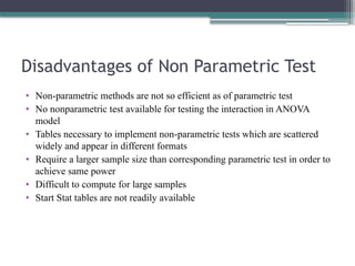 Disadvantages of Non Parametric Test
• Non-parametric methods are not so efficient as of parametric test
• No nonparametric test available for testing the interaction in ANOVA
model
• Tables necessary to implement non-parametric tests which are scattered
widely and appear in different formats
• Require a larger sample size than corresponding parametric test in order to
achieve same power
• Difficult to compute for large samples
• Start Stat tables are not readily available
 