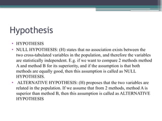 Hypothesis
• HYPOTHESIS
• NULL HYPOTHESIS: (H) states that no association exists between the
two cross-tabulated variables in the population, and therefore the variables
are statistically independent. E.g. if we want to compare 2 methods method
A and method B for its superiority, and if the assumption is that both
methods are equally good, then this assumption is called as NULL
HYPOTHESIS.
• ALTERNATIVE HYPOTHESIS: (H) proposes that the two variables are
related in the population. If we assume that from 2 methods, method A is
superior than method B, then this assumption is called as ALTERNATIVE
HYPOTHESIS
 
