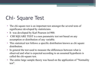 Chi- Square Test
• The chi-square test is an important test amongst the several tests of
significance developed by statisticians.
• It was developed by Karl Pearson in1900.
• CHI SQUARE TEST is a non parametric test not based on any
assumption or distribution of any variable.
• This statistical test follows a specific distribution known as chi square
distribution.
• In general the test used to measure the differences between what is
observed and what is expected according to an assumed hypothesis is
called the chi-square test.
• The entire large sample theory was based on the application of "Normality
test".
 