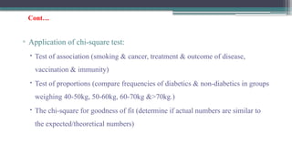 Cont…
▫ Application of chi-square test:
 Test of association (smoking & cancer, treatment & outcome of disease,
vaccination & immunity)
 Test of proportions (compare frequencies of diabetics & non-diabetics in groups
weighing 40-50kg, 50-60kg, 60-70kg &>70kg.)
 The chi-square for goodness of fit (determine if actual numbers are similar to
the expected/theoretical numbers)
 