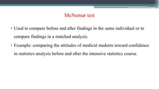 McNemar test
• Used to compare before and after findings in the same individual or to
compare findings in a matched analysis.
• Example: comparing the attitudes of medical students toward confidence
in statistics analysis before and after the intensive statistics course.
 