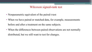 Wilcoxon signed-rank test
• Nonparametric equivalent of the paired t-test
• When we have paired or matched data, for example, measurements
before and after a treatment on the same subjects.
• When the differences between paired observations are not normally
distributed, but we still want to test for changes.
 
