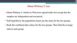Mann-Whitney U test
• Mann-Whitney U similar to Wilcoxon signed-ranks test except that the
samples are independent and not paired.
• Null hypothesis: the population means are the same for the two groups.
• Rank the combined data values for the two groups. Then find the average
rank in each group.
 