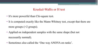 Kruskal-Wallis or H test
• It's more powerful than Chi-square test.
• It is computed exactly like the Mann-Whitney test, except that there are
more groups (>2 groups).
• Applied on independent samples with the same shape (but not
necessarily normal).
• Sometimes also called the ‘One way ANOVA on ranks’.
 