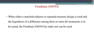 Friedman ANOVA
• When either a matched-subjects or repeated-measure design is used and
the hypothesis of a difference among three or more (k) treatments is to
be tested, the Friedman ANOVA by ranks test can be used.
 