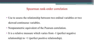 Spearman rank-order correlation
• Use to assess the relationship between two ordinal variables or two
skewed continuous variables.
• Nonparametric equivalent of the Pearson correlation.
• It is a relative measure which varies from -1 (perfect negative
relationship) to +1 (perfect positive relationship).
 
