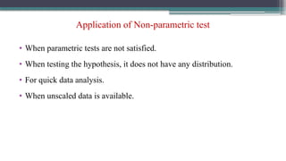 Application of Non-parametric test
• When parametric tests are not satisfied.
• When testing the hypothesis, it does not have any distribution.
• For quick data analysis.
• When unscaled data is available.
 