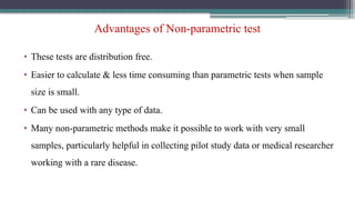 Advantages of Non-parametric test
• These tests are distribution free.
• Easier to calculate & less time consuming than parametric tests when sample
size is small.
• Can be used with any type of data.
• Many non-parametric methods make it possible to work with very small
samples, particularly helpful in collecting pilot study data or medical researcher
working with a rare disease.
 