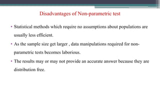Disadvantages of Non-parametric test
• Statistical methods which require no assumptions about populations are
usually less efficient.
• As the sample size get larger , data manipulations required for non-
parametric tests becomes laborious.
• The results may or may not provide an accurate answer because they are
distribution free.
 