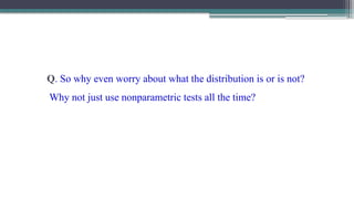 Q. So why even worry about what the distribution is or is not?
Why not just use nonparametric tests all the time?
 