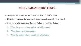 NON - PARAMETRIC TESTS
• Non-parametric tests are also known as distribution-free tests.
• They do not assume the outcome is approximately normally distributed.
• Situation in which outcome does not follow normal distribution :
1. When the outcome is an ordinal variable or rank
2. When there are definite outliers
3. When the outcome has a clear limit of detection
 