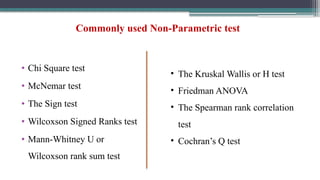 Commonly used Non-Parametric test
• Chi Square test
• McNemar test
• The Sign test
• Wilcoxson Signed Ranks test
• Mann-Whitney U or
Wilcoxson rank sum test
• The Kruskal Wallis or H test
• Friedman ANOVA
• The Spearman rank correlation
test
• Cochran’s Q test
 