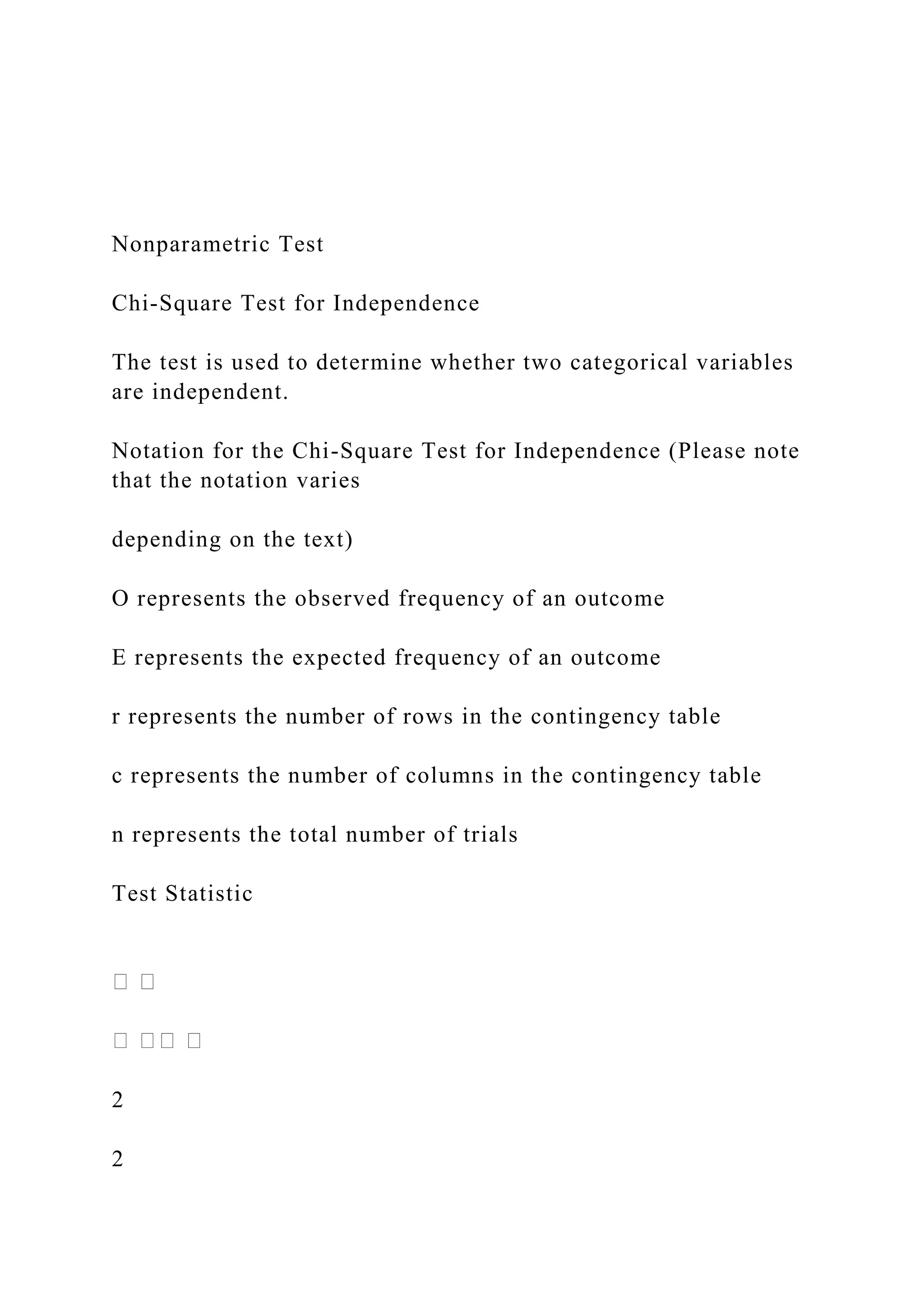 Nonparametric Test
Chi-Square Test for Independence
The test is used to determine whether two categorical variables
are independent.
Notation for the Chi-Square Test for Independence (Please note
that the notation varies
depending on the text)
O represents the observed frequency of an outcome
E represents the expected frequency of an outcome
r represents the number of rows in the contingency table
c represents the number of columns in the contingency table
n represents the total number of trials
Test Statistic
2
2
 