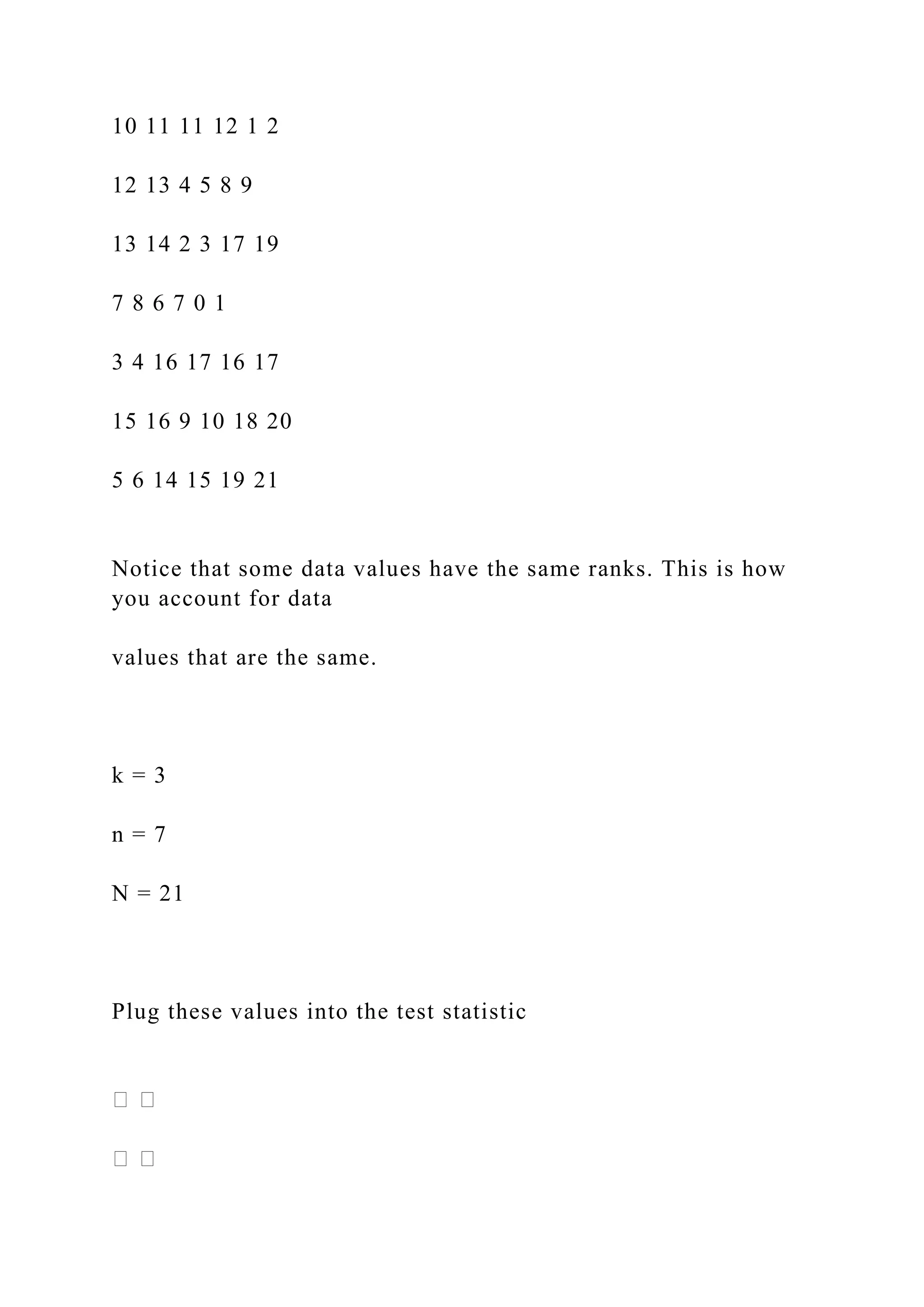 10 11 11 12 1 2
12 13 4 5 8 9
13 14 2 3 17 19
7 8 6 7 0 1
3 4 16 17 16 17
15 16 9 10 18 20
5 6 14 15 19 21
Notice that some data values have the same ranks. This is how
you account for data
values that are the same.
k = 3
n = 7
N = 21
Plug these values into the test statistic
 
