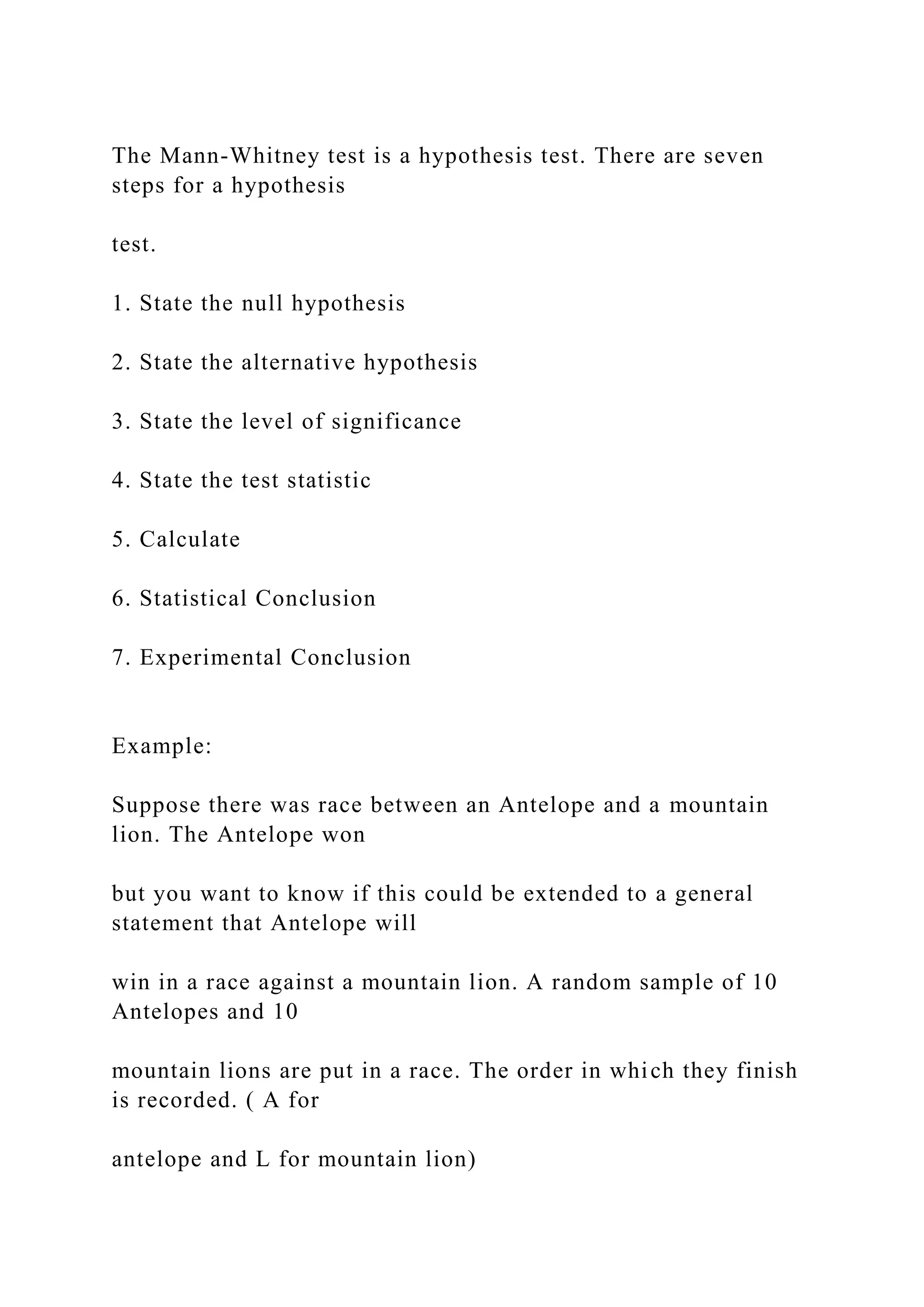 The Mann-Whitney test is a hypothesis test. There are seven
steps for a hypothesis
test.
1. State the null hypothesis
2. State the alternative hypothesis
3. State the level of significance
4. State the test statistic
5. Calculate
6. Statistical Conclusion
7. Experimental Conclusion
Example:
Suppose there was race between an Antelope and a mountain
lion. The Antelope won
but you want to know if this could be extended to a general
statement that Antelope will
win in a race against a mountain lion. A random sample of 10
Antelopes and 10
mountain lions are put in a race. The order in which they finish
is recorded. ( A for
antelope and L for mountain lion)
 