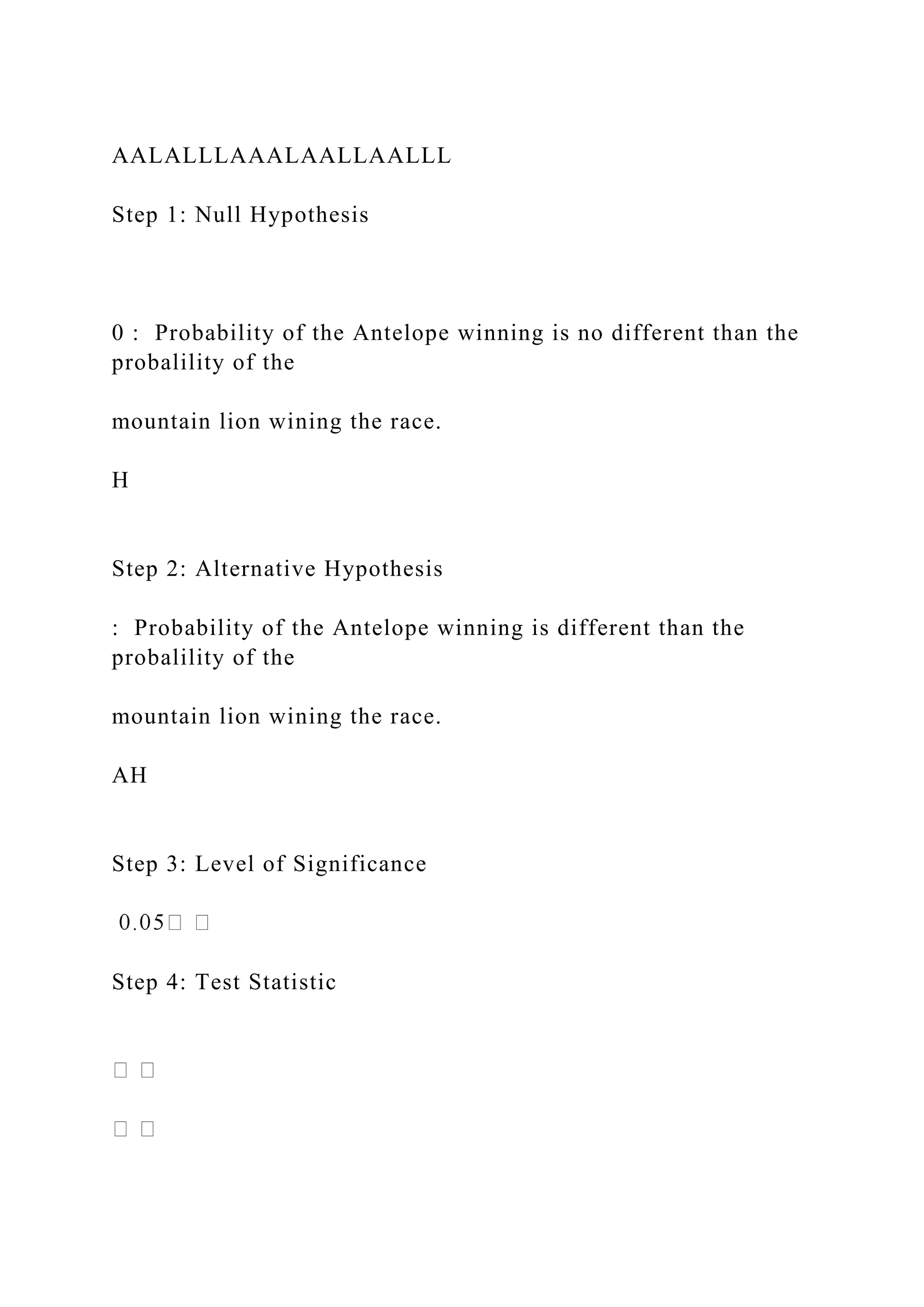 AALALLLAAALAALLAALLL
Step 1: Null Hypothesis
0 : Probability of the Antelope winning is no different than the
probalility of the
mountain lion wining the race.
H
Step 2: Alternative Hypothesis
: Probability of the Antelope winning is different than the
probalility of the
mountain lion wining the race.
AH
Step 3: Level of Significance
Step 4: Test Statistic
 