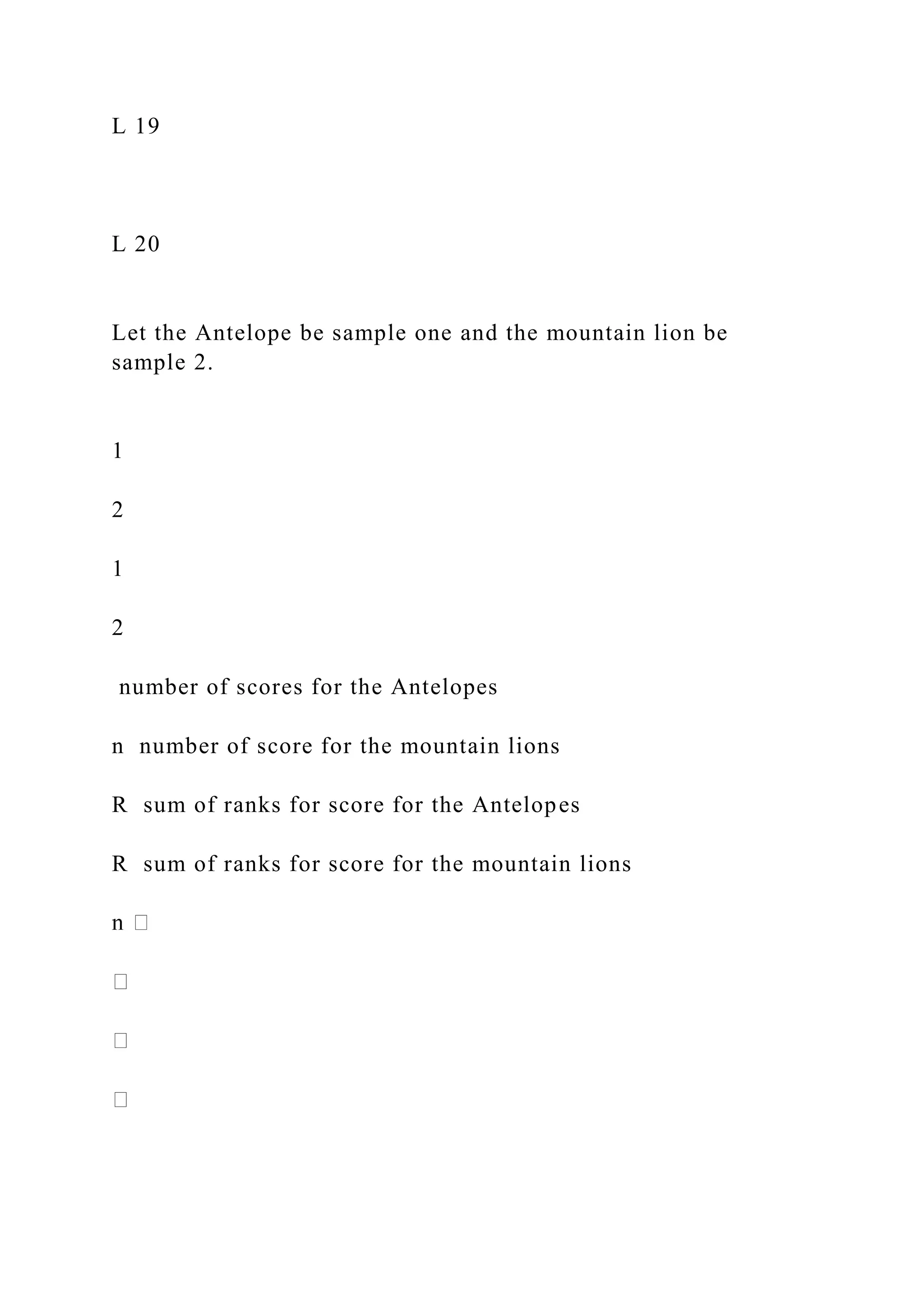L 19
L 20
Let the Antelope be sample one and the mountain lion be
sample 2.
1
2
1
2
number of scores for the Antelopes
n number of score for the mountain lions
R sum of ranks for score for the Antelopes
R sum of ranks for score for the mountain lions
 