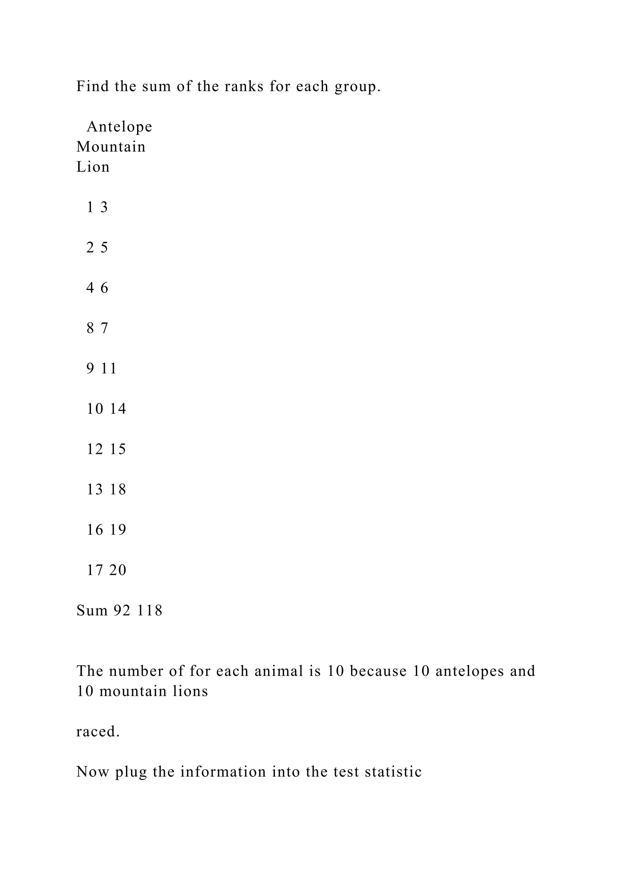 Find the sum of the ranks for each group.
Antelope
Mountain
Lion
1 3
2 5
4 6
8 7
9 11
10 14
12 15
13 18
16 19
17 20
Sum 92 118
The number of for each animal is 10 because 10 antelopes and
10 mountain lions
raced.
Now plug the information into the test statistic
 